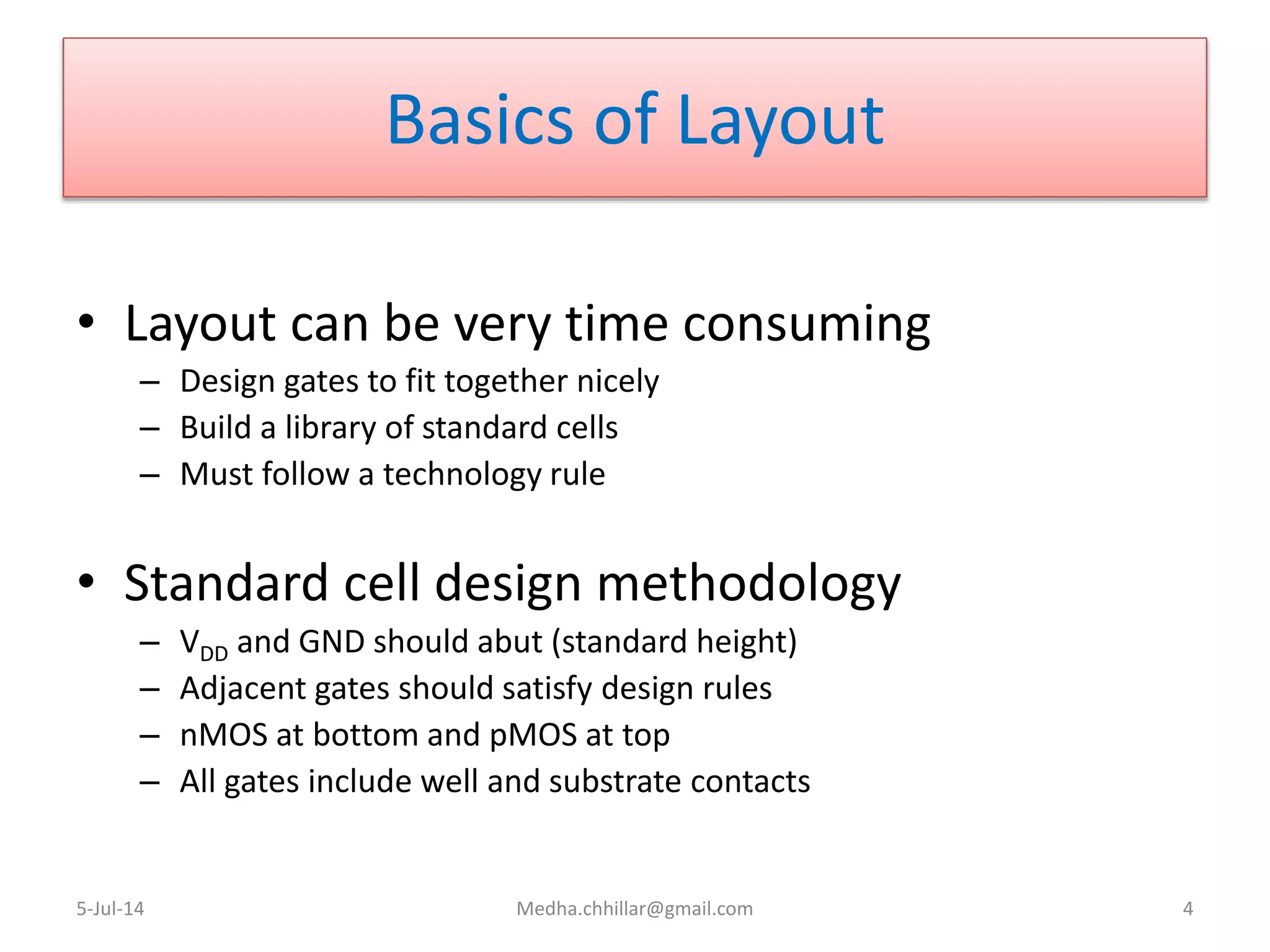 Basics of Layout
• Layout can be very time consuming
– Design gates to fit together nicely
– Build a library of standard cells
– Must follow a technology rule
• Standard cell design methodology
– VDD and GND should abut (standard height)
– Adjacent gates should satisfy design rules
– nMOS at bottom and pMOS at top
– All gates include well and substrate contacts
5-Jul-14 Medha.chhillar@gmail.com 4
 