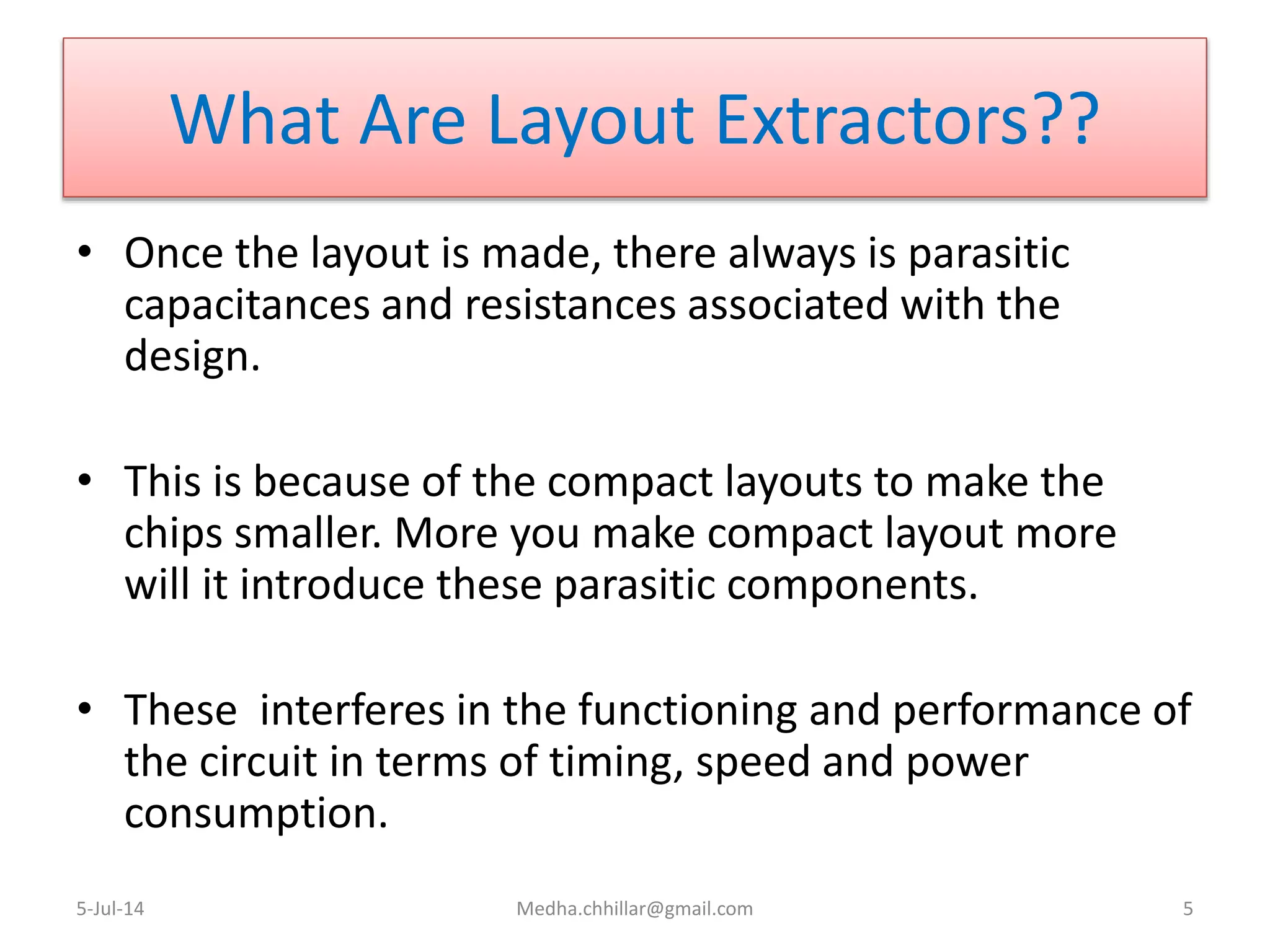 What Are Layout Extractors??
• Once the layout is made, there always is parasitic
capacitances and resistances associated with the
design.
• This is because of the compact layouts to make the
chips smaller. More you make compact layout more
will it introduce these parasitic components.
• These interferes in the functioning and performance of
the circuit in terms of timing, speed and power
consumption.
5-Jul-14 Medha.chhillar@gmail.com 5
 