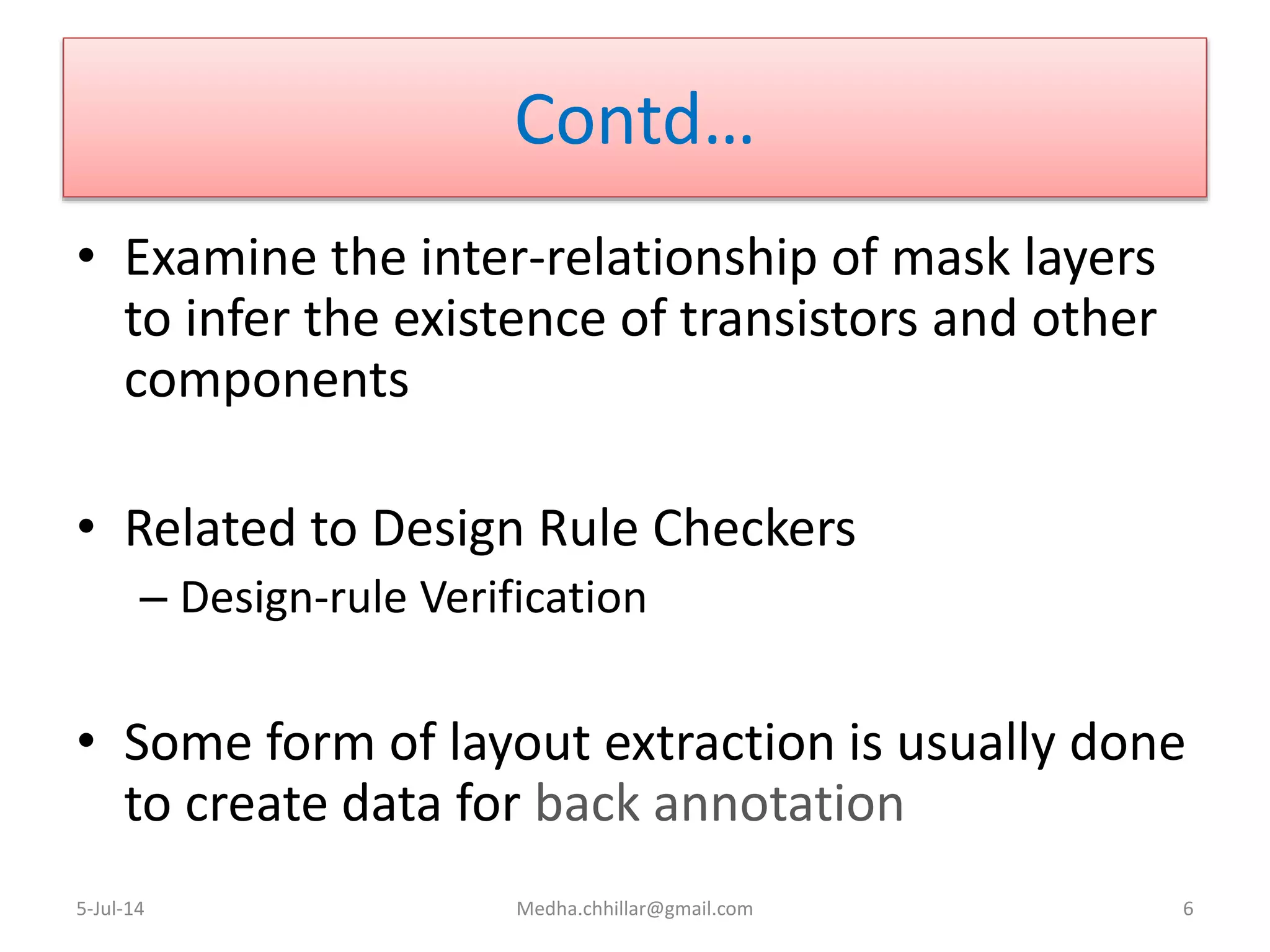 Contd…
• Examine the inter-relationship of mask layers
to infer the existence of transistors and other
components
• Related to Design Rule Checkers
– Design-rule Verification
• Some form of layout extraction is usually done
to create data for back annotation
5-Jul-14 Medha.chhillar@gmail.com 6
 