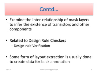 Contd…
• Examine the inter-relationship of mask layers
to infer the existence of transistors and other
components
• Related to Design Rule Checkers
– Design-rule Verification
• Some form of layout extraction is usually done
to create data for back annotation
5-Jul-14 Medha.chhillar@gmail.com 6
 