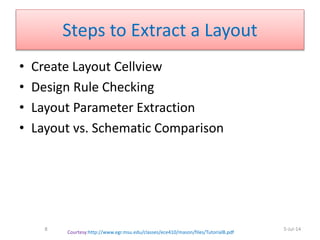 Steps to Extract a Layout
• Create Layout Cellview
• Design Rule Checking
• Layout Parameter Extraction
• Layout vs. Schematic Comparison
5-Jul-14
Courtesy:http://www.egr.msu.edu/classes/ece410/mason/files/TutorialB.pdf
8
 