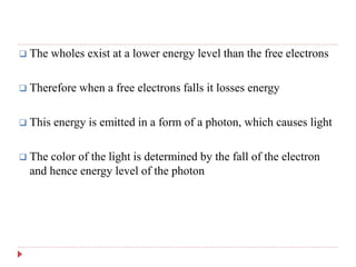  The wholes exist at a lower energy level than the free electrons
 Therefore when a free electrons falls it losses energy
 This energy is emitted in a form of a photon, which causes light
 The color of the light is determined by the fall of the electron
and hence energy level of the photon
 