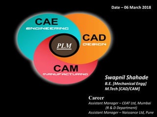 PLM
Date – 06 March 2018
Swapnil Shahade
B.E. [Mechanical Engg]
M.Tech [CAD/CAM]
Career
Assistant Manager – CEAT Ltd, Mumbai
(R & D Department)
Assistant Manager – Naissance Ltd, Pune
 