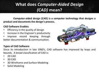 What does Computer-Aided Design
(CAD) mean?
Types of CAD Software
Since its introduction in late 1960’s, CAD software has improved by leaps and
bounds. A broad classification of CAD is:
• 2D CAD
• 3D CAD
• 3D Wireframe and Surface Modeling
• Solid Modeling
Computer-aided design (CAD) is a computer technology that designs a
product and documents the design's process.
CAD Software Enables
• Efficiency in the quality of design
• Increase in the Engineer’s productivity
• Improve record keeping through
better documentation & communication.
 