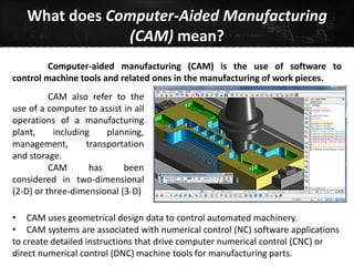What does Computer-Aided Manufacturing
(CAM) mean?
• CAM uses geometrical design data to control automated machinery.
• CAM systems are associated with numerical control (NC) software applications
to create detailed instructions that drive computer numerical control (CNC) or
direct numerical control (DNC) machine tools for manufacturing parts.
Computer-aided manufacturing (CAM) is the use of software to
control machine tools and related ones in the manufacturing of work pieces.
CAM also refer to the
use of a computer to assist in all
operations of a manufacturing
plant, including planning,
management, transportation
and storage.
CAM has been
considered in two-dimensional
(2-D) or three-dimensional (3-D)
 