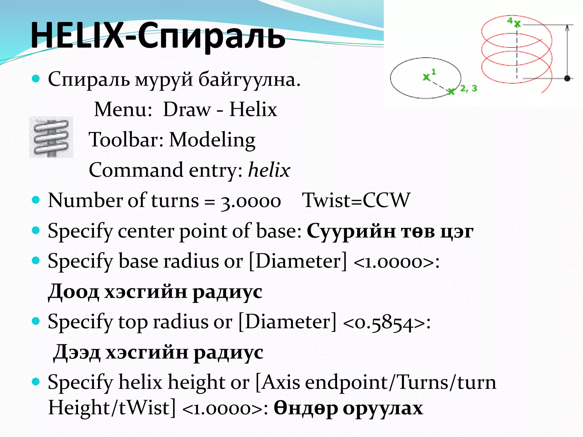 HELIX-Спираль
 Спираль муруй байгуулна.
Menu: Draw - Helix
Toolbar: Modeling
Command entry: helix
 Number of turns = 3.0000 Twist=CCW
 Specify center point of base: Суурийн төв цэг
 Specify base radius or [Diameter] <1.0000>:
Доод хэсгийн радиус
 Specify top radius or [Diameter] <0.5854>:
Дээд хэсгийн радиус
 Specify helix height or [Axis endpoint/Turns/turn
Height/tWist] <1.0000>: Өндөр оруулах
 