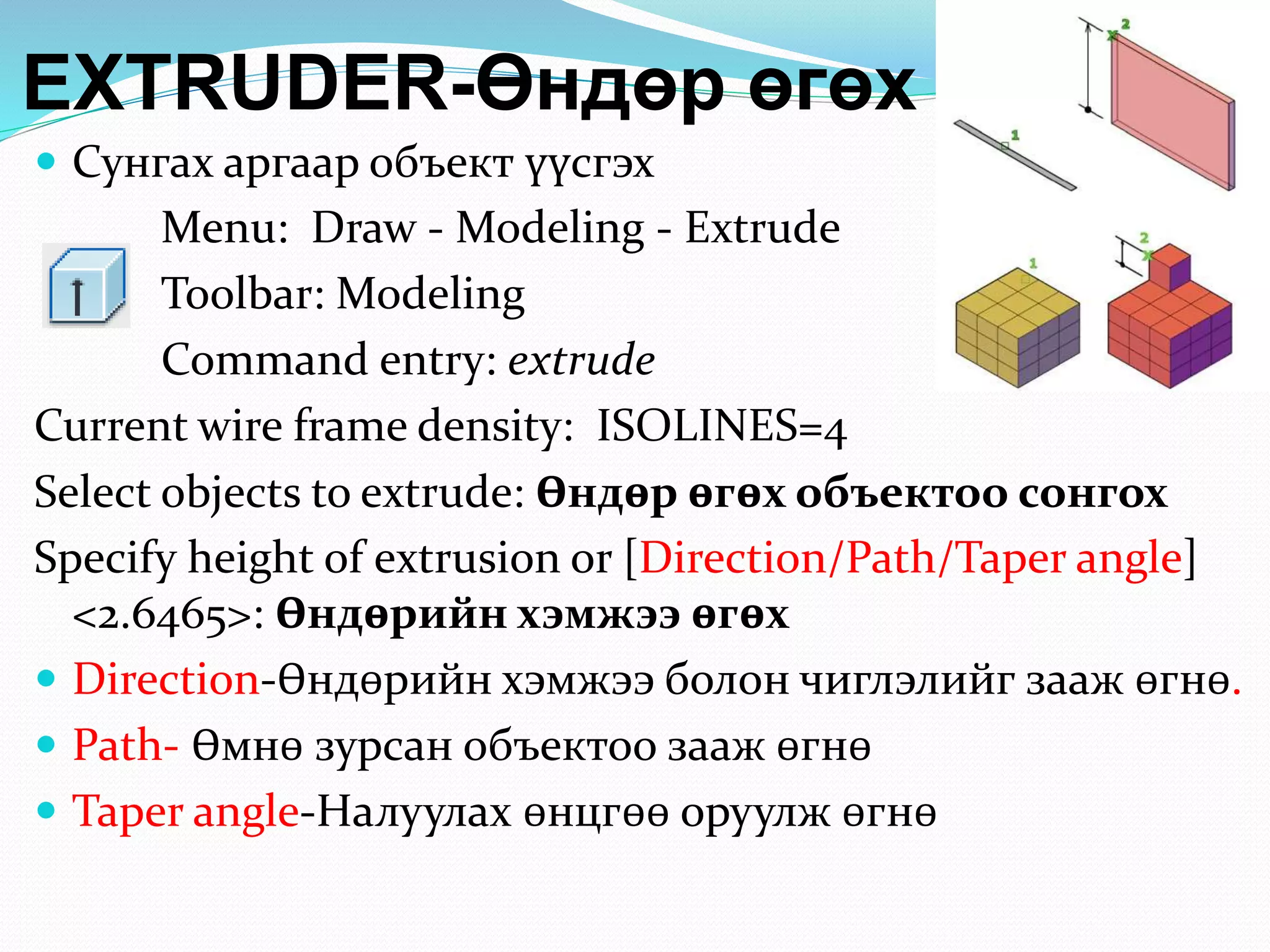 EXTRUDER-Өндөр өгөх
 Сунгах аргаар объект үүсгэх
Menu: Draw - Modeling - Extrude
Toolbar: Modeling
Command entry: extrude
Current wire frame density: ISOLINES=4
Select objects to extrude: Өндөр өгөх объектоо сонгох
Specify height of extrusion or [Direction/Path/Taper angle]
<2.6465>: Өндөрийн хэмжээ өгөх
 Direction-Өндөрийн хэмжээ болон чиглэлийг зааж өгнө.
 Path- Өмнө зурсан объектоо зааж өгнө
 Taper angle-Налуулах өнцгөө оруулж өгнө
 