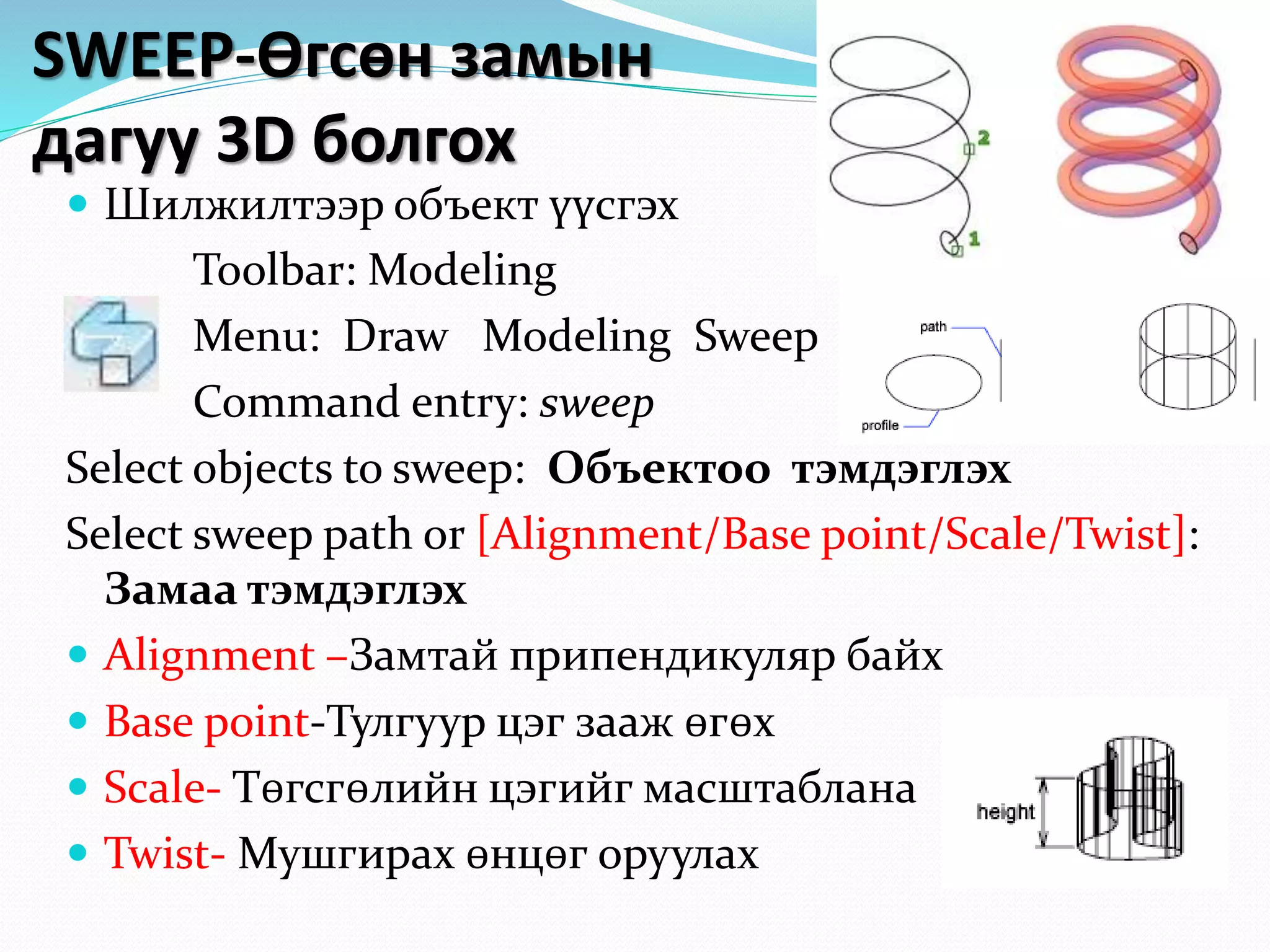 SWEEP-Өгсөн замын
дагуу 3D болгох
 Шилжилтээр объект үүсгэх
Toolbar: Modeling
Menu: Draw Modeling Sweep
Command entry: sweep
Select objects to sweep: Объектоо тэмдэглэх
Select sweep path or [Alignment/Base point/Scale/Twist]:
Замаа тэмдэглэх
 Alignment –Замтай припендикуляр байх
 Base point-Тулгуур цэг зааж өгөх
 Scale- Төгсгөлийн цэгийг масштаблана
 Twist- Мушгирах өнцөг оруулах
 