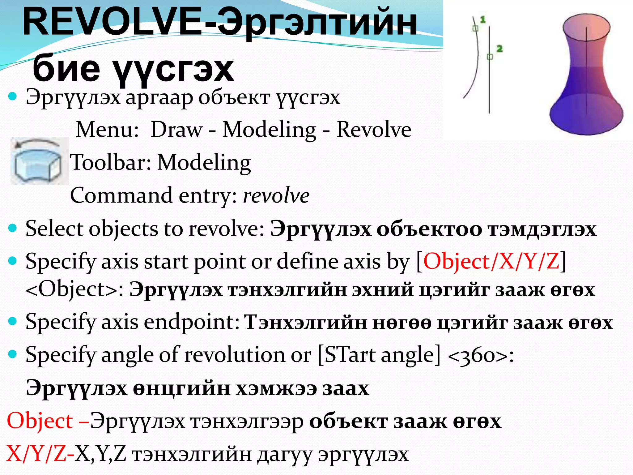 REVOLVE-Эргэлтийн
бие үүсгэх
 Эргүүлэх аргаар объект үүсгэх
Menu: Draw - Modeling - Revolve
Toolbar: Modeling
Command entry: revolve
 Select objects to revolve: Эргүүлэх объектоо тэмдэглэх
 Specify axis start point or define axis by [Object/X/Y/Z]
<Object>: Эргүүлэх тэнхэлгийн эхний цэгийг зааж өгөх
 Specify axis endpoint: Тэнхэлгийн нөгөө цэгийг зааж өгөх
 Specify angle of revolution or [STart angle] <360>:
Эргүүлэх өнцгийн хэмжээ заах
Object –Эргүүлэх тэнхэлгээр объект зааж өгөх
X/Y/Z-X,Y,Z тэнхэлгийн дагуу эргүүлэх
 