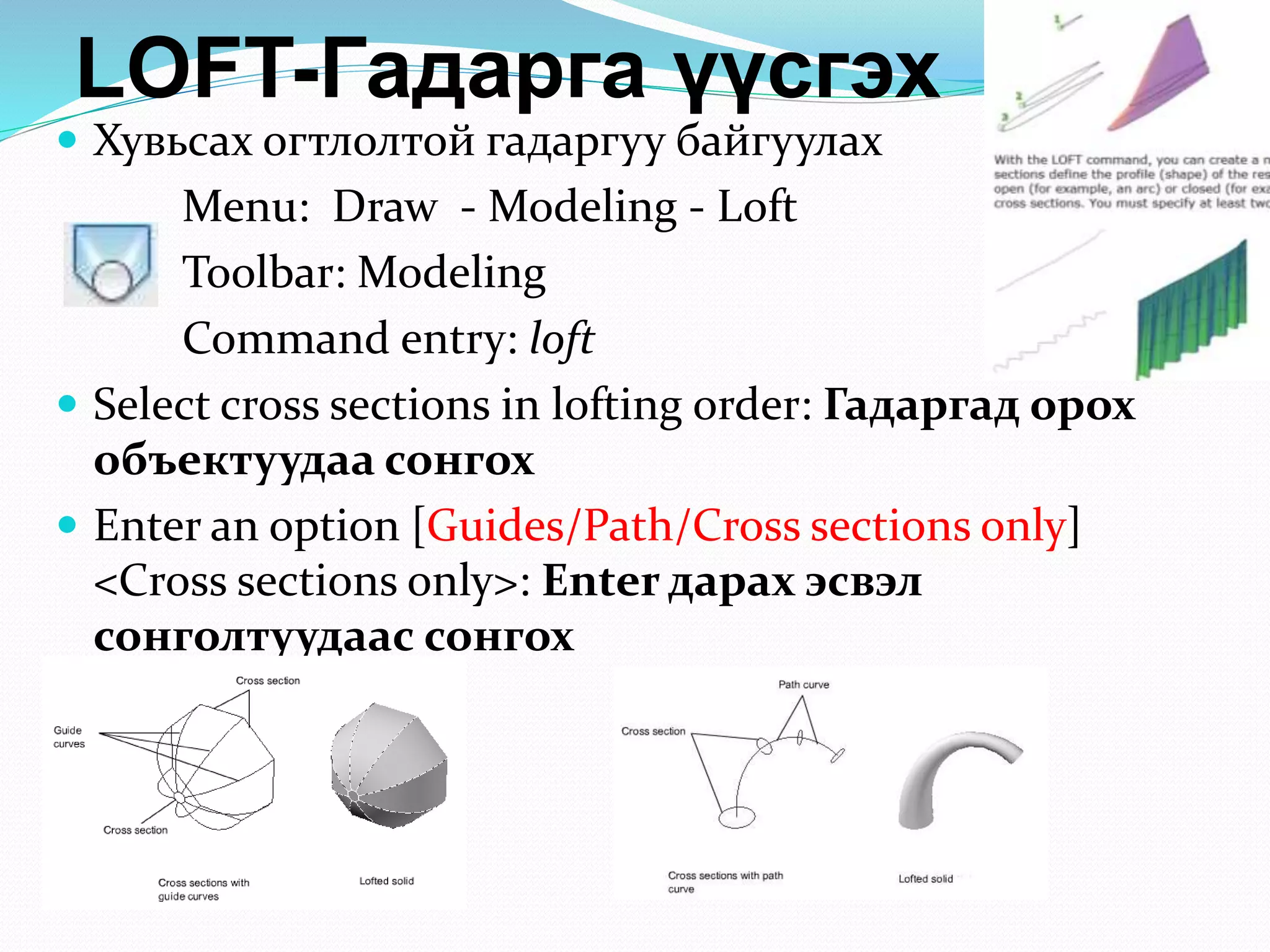 LOFT-Гадарга үүсгэх
 Хувьсах огтлолтой гадаргуу байгуулах
Menu: Draw - Modeling - Loft
Toolbar: Modeling
Command entry: loft
 Select cross sections in lofting order: Гадаргад орох
объектуудаа сонгох
 Enter an option [Guides/Path/Cross sections only]
<Cross sections only>: Enter дарах эсвэл
сонголтуудаас сонгох
 