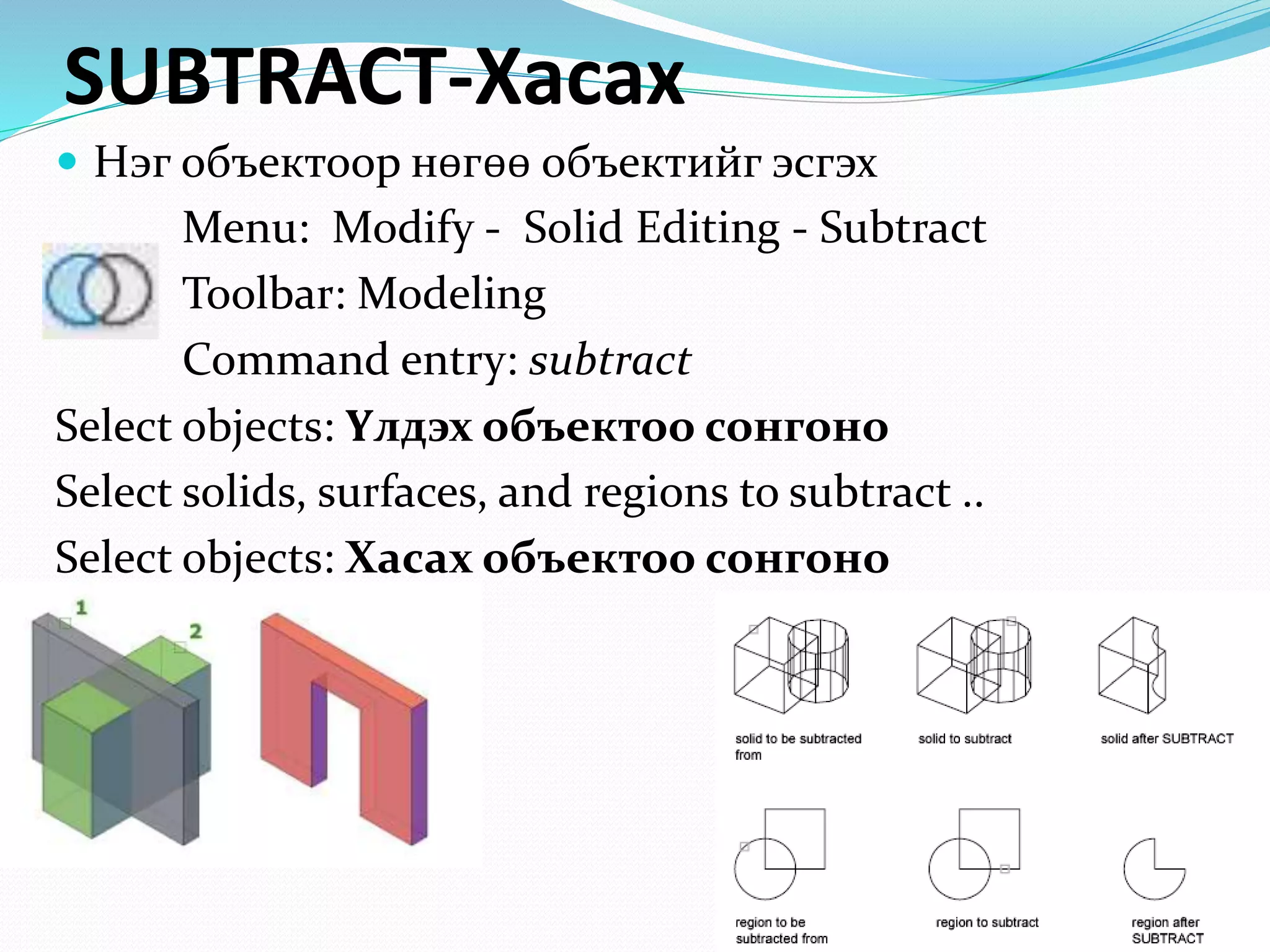 SUBTRACT-Хасах
 Нэг объектоор нөгөө объектийг эсгэх
Menu: Modify - Solid Editing - Subtract
Toolbar: Modeling
Command entry: subtract
Select objects: Үлдэх объектоо сонгоно
Select solids, surfaces, and regions to subtract ..
Select objects: Хасах объектоо сонгоно
 