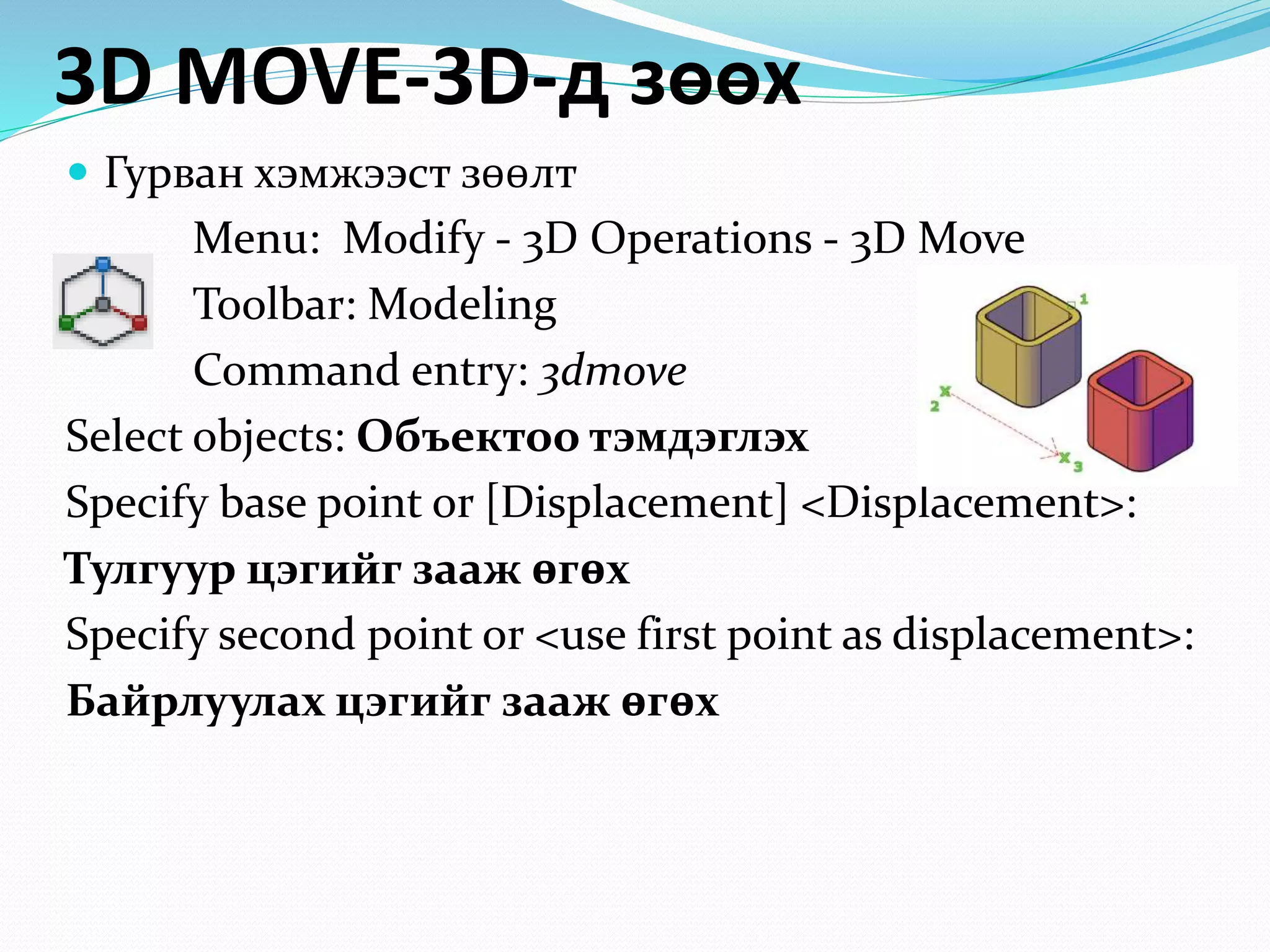 3D MOVE-3D-д зөөх
 Гурван хэмжээст зөөлт
Menu: Modify - 3D Operations - 3D Move
Toolbar: Modeling
Command entry: 3dmove
Select objects: Объектоо тэмдэглэх
Specify base point or [Displacement] <Displacement>:
Тулгуур цэгийг зааж өгөх
Specify second point or <use first point as displacement>:
Байрлуулах цэгийг зааж өгөх
 