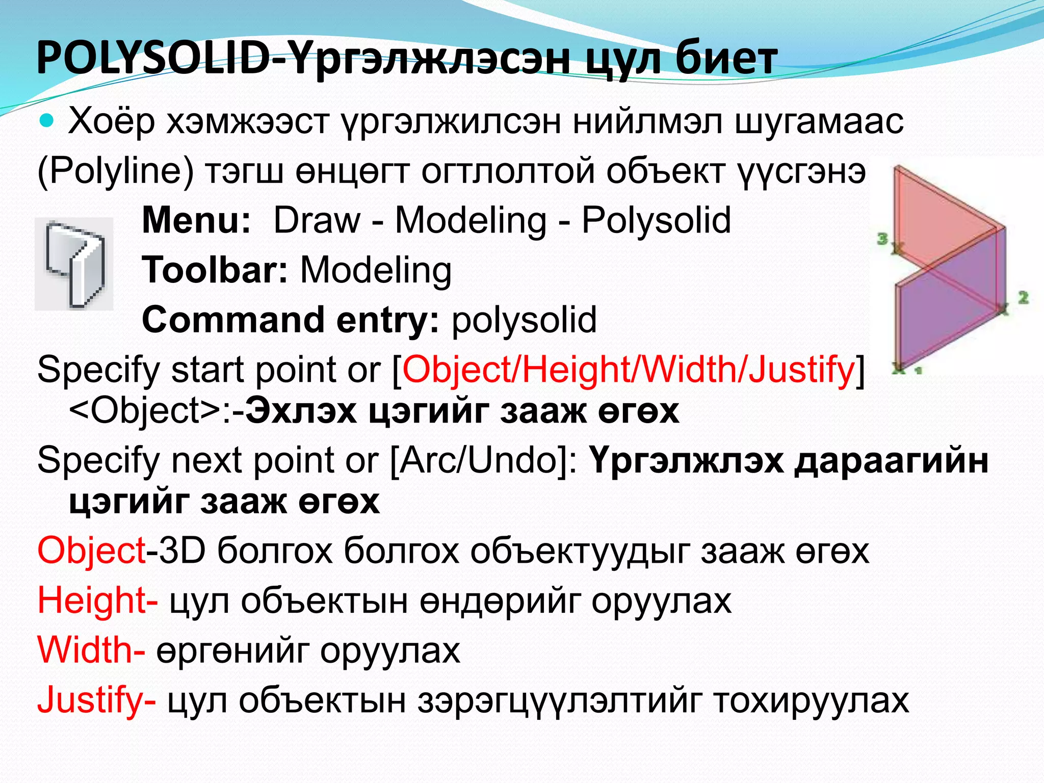 POLYSOLID-Үргэлжлэсэн цул биет
 Хоёр хэмжээст үргэлжилсэн нийлмэл шугамаас
(Polyline) тэгш өнцөгт огтлолтой объект үүсгэнэ.
Menu: Draw - Modeling - Polysolid
Toolbar: Modeling
Command entry: polysolid
Specify start point or [Object/Height/Width/Justify]
<Object>:-Эхлэх цэгийг зааж өгөх
Specify next point or [Arc/Undo]: Үргэлжлэх дараагийн
цэгийг зааж өгөх
Object-3D болгох болгох объектуудыг зааж өгөх
Height- цул объектын өндөрийг оруулах
Width- өргөнийг оруулах
Justify- цул объектын зэрэгцүүлэлтийг тохируулах
 