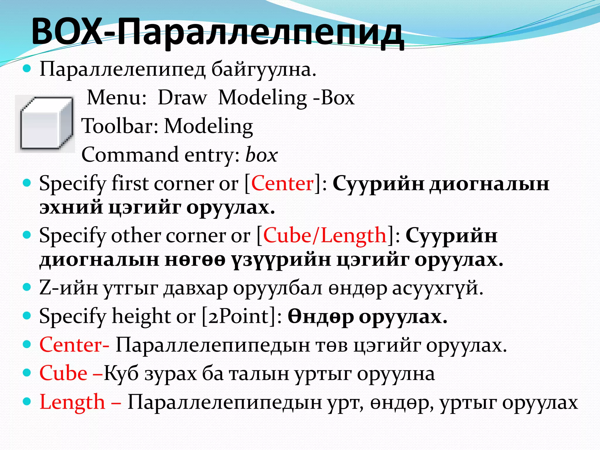 BOX-Параллелпепид
 Параллелепипед байгуулна.
Menu: Draw Modeling -Box
Toolbar: Modeling
Command entry: box
 Specify first corner or [Center]: Суурийн диогналын
эхний цэгийг оруулах.
 Specify other corner or [Cube/Length]: Суурийн
диогналын нөгөө үзүүрийн цэгийг оруулах.
 Z-ийн утгыг давхар оруулбал өндөр асуухгүй.
 Specify height or [2Point]: Өндөр оруулах.
 Center- Параллелепипедын төв цэгийг оруулах.
 Cube –Куб зурах ба талын уртыг оруулна
 Length – Параллелепипедын урт, өндөр, уртыг оруулах
 