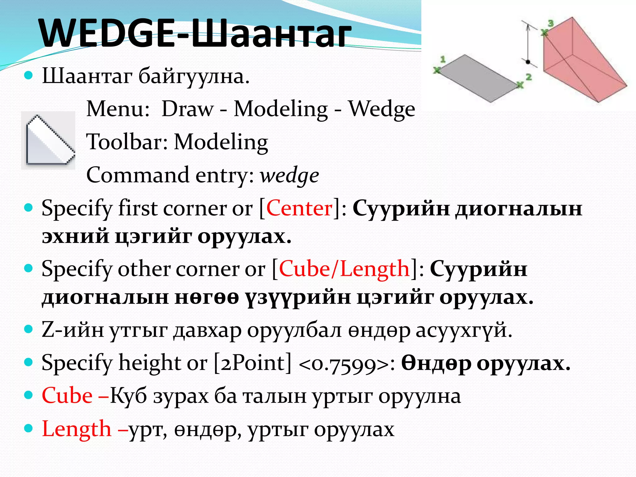 WEDGE-Шаантаг
 Шаантаг байгуулна.
Menu: Draw - Modeling - Wedge
Toolbar: Modeling
Command entry: wedge
 Specify first corner or [Center]: Суурийн диогналын
эхний цэгийг оруулах.
 Specify other corner or [Cube/Length]: Суурийн
диогналын нөгөө үзүүрийн цэгийг оруулах.
 Z-ийн утгыг давхар оруулбал өндөр асуухгүй.
 Specify height or [2Point] <0.7599>: Өндөр оруулах.
 Cube –Куб зурах ба талын уртыг оруулна
 Length –урт, өндөр, уртыг оруулах
 