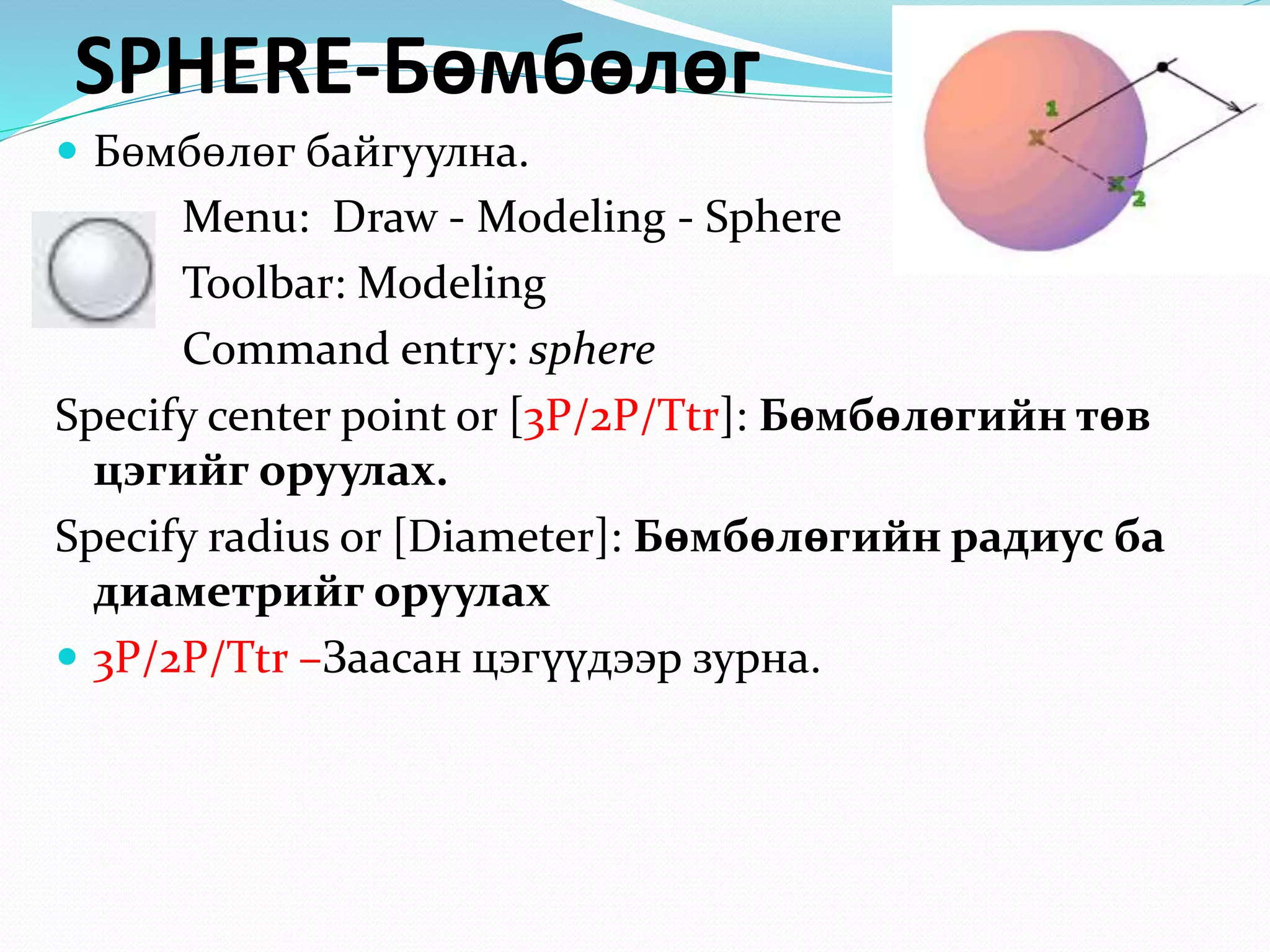 SPHERE-Бөмбөлөг
 Бөмбөлөг байгуулна.
Menu: Draw - Modeling - Sphere
Toolbar: Modeling
Command entry: sphere
Specify center point or [3P/2P/Ttr]: Бөмбөлөгийн төв
цэгийг оруулах.
Specify radius or [Diameter]: Бөмбөлөгийн радиус ба
диаметрийг оруулах
 3P/2P/Ttr –Заасан цэгүүдээр зурна.
 