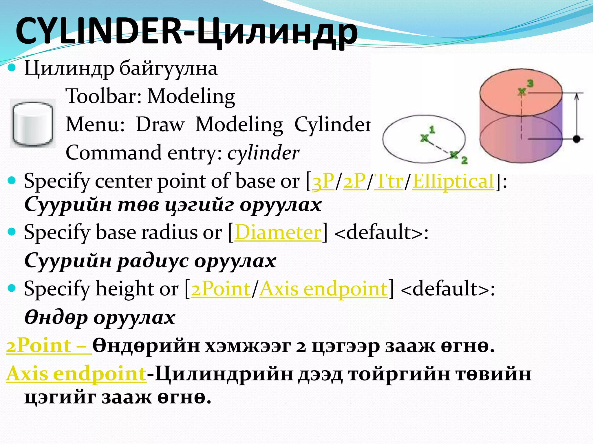 CYLINDER-Цилиндр
 Цилиндр байгуулна
Toolbar: Modeling
Menu: Draw Modeling Cylinder
Command entry: cylinder
 Specify center point of base or [3P/2P/Ttr/Elliptical]:
Суурийн төв цэгийг оруулах
 Specify base radius or [Diameter] <default>:
Суурийн радиус оруулах
 Specify height or [2Point/Axis endpoint] <default>:
Өндөр оруулах
2Point – Өндөрийн хэмжээг 2 цэгээр зааж өгнө.
Axis endpoint-Цилиндрийн дээд тойргийн төвийн
цэгийг зааж өгнө.
 