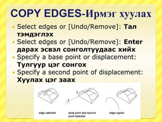 COPY EDGES-Ирмэг хуулах
 Select edges or [Undo/Remove]: Тал
тэмдэглэх
 Select edges or [Undo/Remove]: Enter
дарах эсвэл сонголтуудаас хийх
 Specify a base point or displacement:
Тулгуур цэг сонгох
 Specify a second point of displacement:
Хуулах цэг заах
 