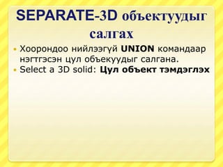 SEPARATE-3D объектуудыг
салгах
 Хоорондоо нийлээгүй UNION командаар
нэгтгэсэн цул объекуудыг салгана.
 Select a 3D solid: Цул объект тэмдэглэх
 