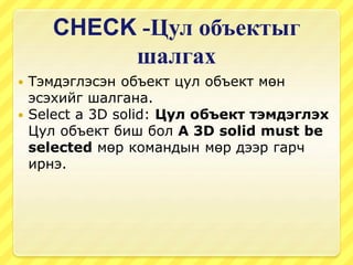 CHECK -Цул объектыг
шалгах
 Тэмдэглэсэн объект цул объект мөн
эсэхийг шалгана.
 Select a 3D solid: Цул объект тэмдэглэх
Цул объект биш бол A 3D solid must be
selected мөр командын мөр дээр гарч
ирнэ.
 