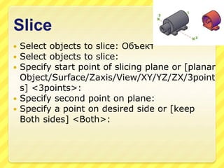 Slice
 Select objects to slice: Объект
 Select objects to slice:
 Specify start point of slicing plane or [planar
Object/Surface/Zaxis/View/XY/YZ/ZX/3point
s] <3points>:
 Specify second point on plane:
 Specify a point on desired side or [keep
Both sides] <Both>:
 