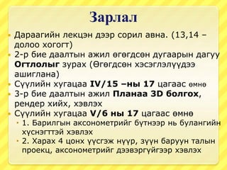 Зарлал
 Дараагийн лекцэн дээр сорил авна. (13,14 –
долоо хогогт)
 2-р бие даалтын ажил өгөгдсөн дугаарын дагуу
Огтлолыг зурах (Өгөгдсөн хэсэглэлүүдээ
ашиглана)
 Сүүлийн хугацаа IV/15 –ны 17 цагаас өмнө
 3-р бие даалтын ажил Планаа 3D болгох,
рендер хийх, хэвлэх
 Сүүлийн хугацаа V/6 ны 17 цагаас өмнө
 1. Барилгын аксонометрийг бүтнээр нь булангийн
хүснэгттэй хэвлэх
 2. Харах 4 цонх үүсгэж нүүр, зүүн баруун талын
проекц, аксонометрийг дээвэргүйгээр хэвлэх
 