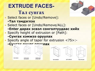 EXTRUDE FACES-
Тал сунгах
 Select faces or [Undo/Remove]:
-Тал тэмдэглэх
 Select faces or [Undo/Remove/ALL]:
-Enter дарах эсвэл сонголтуудаас хийх
 Specify height of extrusion or [Path]:
-Сунгах хэмжээ оруулах
 Specify angle of taper for extrusion <75>:-
-Сунгах өнцөг оруулах
 