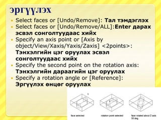 эргүүлэх
 Select faces or [Undo/Remove]: Тал тэмдэглэх
 Select faces or [Undo/Remove/ALL]:Enter дарах
эсвэл сонголтуудаас хийх
 Specify an axis point or [Axis by
object/View/Xaxis/Yaxis/Zaxis] <2points>:
Тэнхэлгийн цэг оруулах эсвэл
сонголтуудаас хийх
 Specify the second point on the rotation axis:
Тэнхэлгийн дараагийн цэг оруулах
 Specify a rotation angle or [Reference]:
Эргүүлэх өнцөг оруулах
 