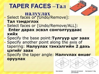 TAPER FACES –Тал
налуулах
 Select faces or [Undo/Remove]:
Тал тэмдэглэх
 Select faces or [Undo/Remove/ALL]:
Enter дарах эсвэл сонголтуудаас
хийх
 Specify the base point:Тулгуур цэг заах
 Specify another point along the axis of
tapering: Налуулах тэнхэлгийн 2 дахь
цэгийг заах
 Specify the taper angle: Налуулах өнцөг
оруулах
 