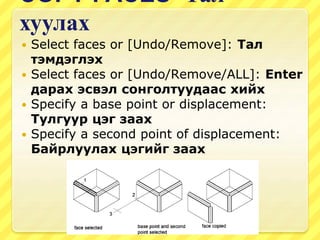COPY FACES -Тал
хуулах
 Select faces or [Undo/Remove]: Тал
тэмдэглэх
 Select faces or [Undo/Remove/ALL]: Enter
дарах эсвэл сонголтуудаас хийх
 Specify a base point or displacement:
Тулгуур цэг заах
 Specify a second point of displacement:
Байрлуулах цэгийг заах
 