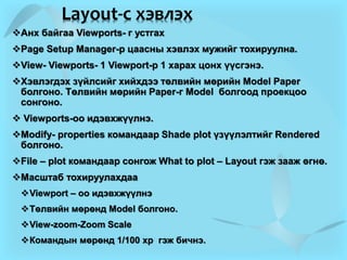 Layout-с хэвлэх
Анх байгаа Viewports- г устгах
Page Setup Manager-р цаасны хэвлэх мужийг тохируулна.
View- Viewports- 1 Viewport-р 1 харах цонх үүсгэнэ.
Хэвлэгдэх зүйлсийг хийхдээ төлвийн мөрийн Model Paper
болгоно. Төлвийн мөрийн Paper-г Model болгоод проекцоо
сонгоно.
 Viewports-оо идэвхжүүлнэ.
Modify- properties командаар Shade plot үзүүлэлтийг Rendered
болгоно.
File – plot командаар сонгож What to plot – Layout гэж зааж өгнө.
Масштаб тохируулахдаа
Viewport – оо идэвхжүүлнэ
Төлвийн мөрөнд Model болгоно.
View-zoom-Zoom Scale
Командын мөрөнд 1/100 xp гэж бичнэ.
 