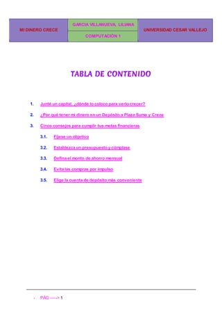 MI DINERO CRECE
GARCIA VILLANUEVA, LILIANA
UNIVERSIDAD CESAR VALLEJO
COMPUTACIÓN 1
- PÁG -----> 1
TABLA DE CONTENIDO
1. Junté un capital, ¿dónde lo coloco para verlo crecer?
2. ¿Por qué tener mi dinero en un Depósito a Plazo Suma y Crece
3. Cinco consejos para cumplir tus metas financieras
3.1. Fíjese un objetivo
3.2. Establezca un presupuesto y cúmplase
3.3. Defina el monto de ahorro mensual
3.4. Evita las compras por impulso
3.5. Elige la cuenta de depósito más conveniente
 