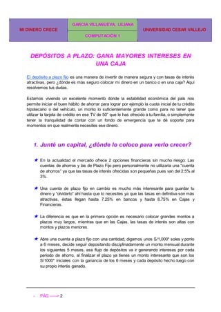 MI DINERO CRECE
GARCIA VILLANUEVA, LILIANA
UNIVERSIDAD CESAR VALLEJO
COMPUTACIÓN 1
- PÁG -----> 2
DEPÓSITOS A PLAZO: GANA MAYORES INTERESES EN
UNA CAJA
El depósito a plazo fijo es una manera de invertir de manera segura y con tasas de interés
atractivas, pero ¿dónde es más seguro colocar mi dinero en un banco o en una caja? Aquí
resolvemos tus dudas.
Estamos viviendo un excelente momento donde la estabilidad económica del país nos
permite iniciar el buen hábito de ahorrar para lograr por ejemplo la cuota inicial de tu crédito
hipotecario o del vehículo, un monto lo suficientemente grande como para no tener que
utilizar la tarjeta de crédito en ese TV de 50” que le has ofrecido a tu familia, o simplemente
tener la tranquilidad de contar con un fondo de emergencia que te dé soporte para
momentos en que realmente necesites ese dinero.
1. Junté un capital, ¿dónde lo coloco para verlo crecer?
★ En la actualidad el mercado ofrece 2 opciones financieras sin mucho riesgo: Las
cuentas de ahorros y las de Plazo Fijo pero personalmente no utilizaría una “cuenta
de ahorros” ya que las tasas de interés ofrecidas son pequeñas pues van del 2.5% al
3%.
★ Una cuenta de plazo fijo en cambio es mucho más interesante para guardar tu
dinero y “olvidarlo” ahí hasta que lo necesites ya que las tasas en definitiva son más
atractivas, éstas llegan hasta 7.25% en bancos y hasta 8.75% en Cajas y
Financieras.
★ La diferencia es que en la primera opción es necesario colocar grandes montos a
plazos muy largos, mientras que en las Cajas, las tasas de interés son altas con
montos y plazos menores.
★ Abre una cuenta a plazo fijo con una cantidad, digamos unos S/1,000* soles y ponlo
a 6 meses, decide seguir depositando disciplinadamente un monto mensual durante
los siguientes 5 meses, ese flujo de depósitos va ir generando intereses por cada
periodo de ahorro, al finalizar el plazo ya tienes un monto interesante que son los
S/1000* iniciales con la ganancia de los 6 meses y cada depósito hecho luego con
su propio interés ganado.
 