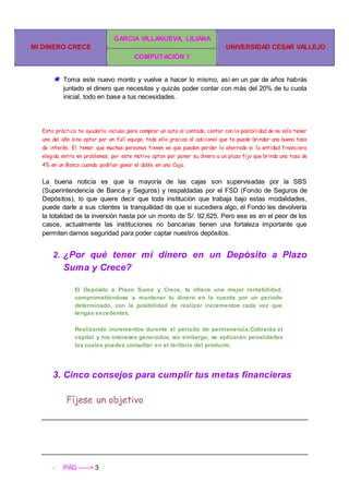MI DINERO CRECE
GARCIA VILLANUEVA, LILIANA
UNIVERSIDAD CESAR VALLEJO
COMPUTACIÓN 1
- PÁG -----> 3
★ Toma este nuevo monto y vuelve a hacer lo mismo, así en un par de años habrás
juntado el dinero que necesitas y quizás poder contar con más del 20% de tu cuota
inicial, todo en base a tus necesidades.
Esta práctica te ayudaría incluso para comprar un auto al contado, contar con la posibilidad de no sólo tener
uno del año sino optar por un full equipo, todo ello gracias al adicional que te puede brindar una buena tasa
de interés. El temor que muchas personas tienen es que puedan perder lo ahorrado si la entidad financiera
elegida entra en problemas, por este motivo optan por poner su dinero a un plazo fijo que brinda una tasa de
4% en un Banco cuando podrían ganar el doble en una Caja.
La buena noticia es que la mayoría de las cajas son supervisadas por la SBS
(Superintendencia de Banca y Seguros) y respaldadas por el FSD (Fondo de Seguros de
Depósitos), lo que quiere decir que toda institución que trabaja bajo estas modalidades,
puede darle a sus clientes la tranquilidad de que si sucediera algo, el Fondo les devolvería
la totalidad de la inversión hasta por un monto de S/. 92,625. Pero ese es en el peor de los
casos, actualmente las instituciones no bancarias tienen una fortaleza importante que
permiten darnos seguridad para poder captar nuestros depósitos.
2. ¿Por qué tener mi dinero en un Depósito a Plazo
Suma y Crece?
El Depósito a Plazo Suma y Crece, te ofrece una mejor rentabilidad,
comprometiéndose a mantener tu dinero en la cuenta por un periodo
determinado, con la posibilidad de realizar incrementos cada vez que
tengas excedentes.
Realizando incrementos durante el período de permanencia.Cobrarás el
capital y los intereses generados, sin embargo, se aplicarán penalidades
las cuales puedes consultar en el tarifario del producto.
3. Cinco consejos para cumplir tus metas financieras
Fíjese un objetivo
 
