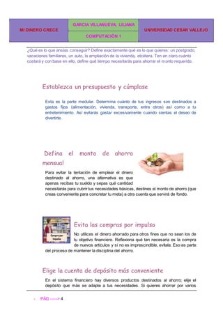 MI DINERO CRECE
GARCIA VILLANUEVA, LILIANA
UNIVERSIDAD CESAR VALLEJO
COMPUTACIÓN 1
- PÁG -----> 4
¿Qué es lo que ansías conseguir? Define exactamente qué es lo que quieres: un postgrado,
vacaciones familiares, un auto, la ampliación de la vivienda, etcétera. Ten en claro cuánto
costará y con base en ello, define qué tiempo necesitarás para ahorrar el monto requerido.
Establezca un presupuesto y cúmplase
Esta es la parte medular. Determina cuánto de tus ingresos son destinados a
gastos fijos (alimentación, vivienda, transporte, entre otros) así como a tu
entretenimiento. Así evitarás gastar excesivamente cuando sientas el deseo de
divertirte.
Defina el monto de ahorro
mensual
Para evitar la tentación de emplear el dinero
destinado al ahorro, una alternativa es que
apenas recibas tu sueldo y sepas qué cantidad
necesitarás para cubrir tus necesidades básicas, destines el monto de ahorro (que
creas conveniente para concretar tu meta) a otra cuenta que servirá de fondo.
Evita las compras por impulso
No utilices el dinero ahorrado para otros fines que no sean los de
tu objetivo financiero. Reflexiona qué tan necesaria es la compra
de nuevos artículos y si no es imprescindible, evítala. Eso es parte
del proceso de mantener la disciplina del ahorro.
Elige la cuenta de depósito más conveniente
En el sistema financiero hay diversos productos destinados al ahorro; elije el
depósito que más se adapte a tus necesidades. Si quieres ahorrar por varios
 