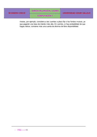 MI DINERO CRECE
GARCIA VILLANUEVA, LILIANA
UNIVERSIDAD CESAR VALLEJO
COMPUTACIÓN 1
- PÁG -----> 5
meses, por ejemplo, considera a las cuentas a plazo fijo o los fondos mutuos, ya
que pagarán una tasa de interés más alta. En cambio, si hay probabilidad de que
hagas retiros, conviene más una cuenta de ahorros de libre disponibilidad.
 