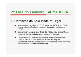 2ª Fase do Cadastro CADMADEIRA

o Obtenção do Selo Madeira Legal
  n Manter-se regular no CTF, com os DOF’s ou GF’s
     (mantendo atualizado os estoques dos pátios no Sistema-
     DOF);

  n Organizar o pátio por tipo de madeira, tamanho e
    espécie (vistorias in loco dos técnicos IF/CBRN);
  n Disponibilizar semestralmente relatório técnico
    com o resumo das vendas e dos estoques
    comercializados (notas fiscais - discriminação dos produtos
     e quantidades em metros cúbicos);
 