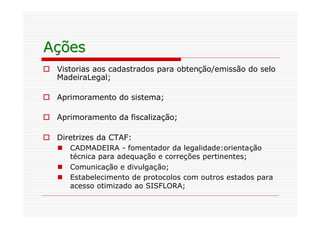 Ações
o Vistorias aos cadastrados para obtenção/emissão do selo
  MadeiraLegal;

o Aprimoramento do sistema;

o Aprimoramento da fiscalização;

o Diretrizes da CTAF:
   n   CADMADEIRA - fomentador da legalidade:orientação
       técnica para adequação e correções pertinentes;
   n   Comunicação e divulgação;
   n   Estabelecimento de protocolos com outros estados para
       acesso otimizado ao SISFLORA;
 