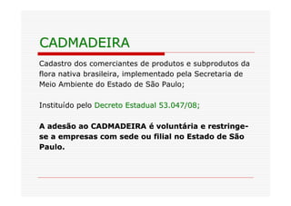 CADMADEIRA
Cadastro dos comerciantes de produtos e subprodutos da
flora nativa brasileira, implementado pela Secretaria de
Meio Ambiente do Estado de São Paulo;

Instituído pelo Decreto Estadual 53.047/08;

A adesão ao CADMADEIRA é voluntária e restringe-
se a empresas com sede ou filial no Estado de São
Paulo.
 