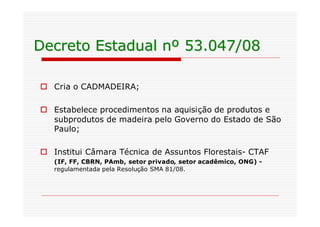 Decreto Estadual nº 53.047/08

o Cria o CADMADEIRA;

o Estabelece procedimentos na aquisição de produtos e
  subprodutos de madeira pelo Governo do Estado de São
  Paulo;

o Institui Câmara Técnica de Assuntos Florestais- CTAF
   (IF, FF, CBRN, PAmb, setor privado, setor acadêmico, ONG) -
   regulamentada pela Resolução SMA 81/08.
 