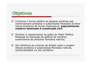 Objetivos
o Conhecer e tornar público as pessoas jurídicas que
  comercializam produtos e subprodutos florestais da flora
  nativa brasileira de forma responsável, especialmente
  madeira destinada à construção civil;

o Orientar e regulamentar as ações do Poder Público
  Estadual na execução de política de compras
  sustentáveis de produtos florestais nativos;

o Dar eficiência ao controle do Estado sobre a origem
  desses produtos e subprodutos florestais nativos,
  comercializados no seu território;
 