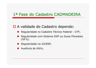1ª Fase do Cadastro CADMADEIRA


o A validade do Cadastro depende:
  n Regularidade no Cadastro Técnico Federal – CTF;
  n Regularidade com Sistema DOF ou Guias Florestais
    (GF’s);
  n Regularidade na JUCESP;
  n Ausência de AIA’s;
 