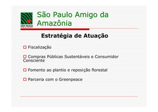 São Paulo Amigo da
      Amazônia
        Estratégia de Atuação

o Fiscalização

o Compras Públicas Sustentáveis e Consumidor
Consciente

o Fomento ao plantio e reposição florestal

o Parceria com o Greenpeace
 