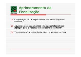 Aprimoramento da
       Fiscalização

o Contratação de 06 especialistas em identificação de
  madeira;

o Aquisição de equipamentos (máquinas fotográficas,
  laptops) para a fiscalização a distância e on line;

o Treinamento/capacitação da PAmb e técnicos da SMA
 