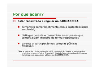 Por que aderir?
o Estar cadastrado e regular no CADMADEIRA:

  n demonstra comprometimento com a sustentabilidade
    ambiental;

  n distingue perante o consumidor as empresas que
    comercializam madeira de forma responsável;

  n garante a participação nas compras públicas
    estaduais;

  Obs. a partir de 1º de junho de 2009, a aquisição direta e indireta dos
     produtos e subprodutos florestais, deverão ser efetuadas de Pessoas
     Jurídicas com cadastros válidos no CADMADEIRA.
 