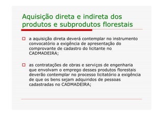 Aquisição direta e indireta dos
produtos e subprodutos florestais

o a aquisição direta deverá contemplar no instrumento
  convocatório a exigência de apresentação do
  comprovante de cadastro do licitante no
  CADMADEIRA;

o as contratações de obras e serviços de engenharia
  que envolvam o emprego desses produtos florestais
  deverão contemplar no processo licitatório a exigência
  de que os bens sejam adquiridos de pessoas
  cadastradas no CADMADEIRA;
 