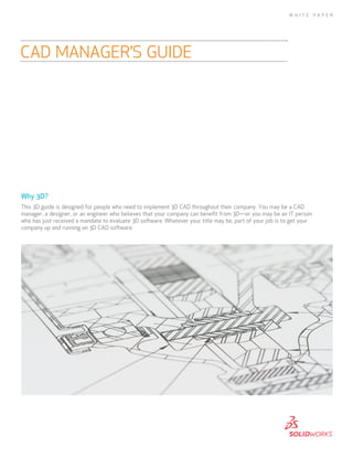 Why 3D?
This 3D guide is designed for people who need to implement 3D CAD throughout their company. You may be a CAD
manager, a designer, or an engineer who believes that your company can benefit from 3D—or you may be an IT person
who has just received a mandate to evaluate 3D software. Whatever your title may be, part of your job is to get your
company up and running on 3D CAD software.
CAD MANAGER’S GUIDE
W H I T E P A P E R
 