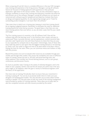 CAD Manager’s Guide 7
When comparing 2D and 3D, there is a notable difference in the way CAD managers
view training and experience in the hiring process. Managers running 2D software
tend to be focused on finding applicants with experience in that particular
application, right down to the version number. They are also interested in ways to
evaluate candidates to ensure their training and experience translate into effective
and efficient use of the software. Managers running 3D software are not nearly as
concerned with software-specific background and expertise. Instead, they focus
on design and engineering ability. As one engineering manager put it, “I look for
outstanding product designers. I can teach them the software.”
Take some time to sketch out a training plan, keeping in mind that training should
be an ongoing, budgeted expense. Remember to anticipate the need for additional
training beyond the initial startup sessions. The good news is that there are now
more training options than ever before, so you can tailor a plan that fits your needs
and budget.
The first training resource to examine is the 3D software itself. How will the
software help with the learning curve? Is the interface clean, simple, and easy to
understand? Does it provide tutorials, tool-tip explanations, context-sensitive help,
and other aids? Spend some time with these features to check that they are easy
to use, especially for someone new to the product. Interestingly, many of those who
have made the switch to 3D report that the biggest training obstacle is not learning
to “think in 3D,” but rather to figure out how to do what needs to be done—that is,
finding the tools for the tasks. Often, you can customize menus and toolbars to help
with this process.
Beyond the product, be sure to evaluate what resources are available through your
reseller and through other outlets. Also assess the availability and costs of different
types of training: classes (on-site vs. off-site), self-paced learning tools, and
online webinars. Also consider less formal learning avenues, such as user groups,
conferences, and discussion forums.
As much as possible, tailor training to the needs of individual designers and to the
needs of your company. Generic one-size-fits-all classes are useful only in the very
early stages of 3D adoption, when the goal is merely to familiarize engineers with
the basics of the application.
One more note on training: Periodically check to ensure that your investment in
training is paying off. You can do an occasional model check to make sure your
designers are building good models. This also will alert you to areas where further
training is needed. You may also want to look into some of the training management
tools provided by vendors of training materials. These allow you to keep tabs on
who has completed tutorials and other lessons provided by the vendor.
 