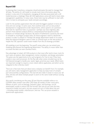 CAD Manager’s Guide 8
Beyond CAD
In planning their transitions, companies should anticipate the need to manage their
3D data. The ability of a 3D model to include much more information about the
product is also one of its drawbacks: managing all the data associated with a 3D
model becomes a challenge. Many 3D CAD applications come with built-in basic data
management capabilities. In many cases, those tools may be sufficient to start with.
Still, it is best to anticipate your needs and plan accordingly.
Look for the ancillary applications that will yield the biggest payback in terms of
time and cost savings. In some cases, that could be areas such as new product
development or engineered-to-order departments, where speed is at a premium.
Also look for repetitive tasks or processes—perhaps you have engineers who
perform finite element analysis (FEA) or computational fluid dynamics (CFD)
analyses on multiple design iterations. Be aware of bottlenecks caused by the need
to remodel or reconfigure product data. Do those engineers need to rebuild the
product in order to analyze it? Perhaps the design department needs to re-create
what the industrial designers send in order to continue work on the new product, or
maybe the CNC operator could create models from the 2D drawings provided.
3D modeling is just the beginning. The payoff comes when you can extend your
modeling data beyond the engineering department. The ability to reuse rather than
re-create the data can save countless hours.
One advantage to today’s 3D CAD products is that most offer built-in basic tools for
such tasks as analysis, data management, motion simulation, and design automation.
This gives you the opportunity to try such programs for free to see if they have
a place in your work processes. On the flip side, what comes included may not be
full-featured enough to handle your needs. Again, prioritize your needs. Which tasks
are important enough to require a more robust add-on application, and which can be
relegated to the in-the-box tools?
There are a few tools that just about every company can benefit from. For example,
you will need a data management application to help you keep track of complex
part and assembly configurations. This tool will also make it easier to reuse your 3D
data, and also will allow multiple people to work on the same model without causing
problems.
Also worth considering are the many 3D part libraries available online or on
CD-ROM. Many vendors now offer CAD-ready 3D models of their stock parts.
Millions of parts, such as bearings, fasteners, gears, and bushings, can be
downloaded, usually in native CAD file formats. Not only do you save the time
required to model such parts, you also acquire all sorts of data about the part
—including model number, manufacturer, and size. This can prove valuable in
downstream applications.
 