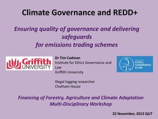 Climate Governance and REDD+
Ensuring quality of governance and delivering
safeguards
for emissions trading schemes
Dr Tim Cadman
Institute for Ethics Governance and
Law
Griffith University
Illegal logging researcher
Chatham House

Financing of Forestry, Agriculture and Climate Adaptation
Multi-Disciplinary Workshop
22 November, 2013 QUT

 